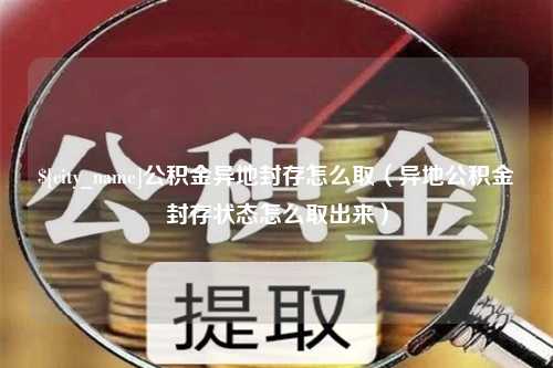 吕梁公积金异地封存怎么取（异地公积金封存状态怎么取出来）