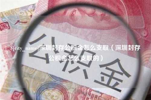 吕梁深圳封存公积金怎么支取（深圳封存公积金怎么支取的）