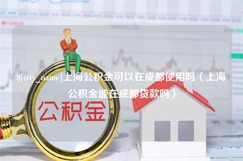 吕梁上海公积金可以在成都使用吗（上海公积金能在成都贷款吗）