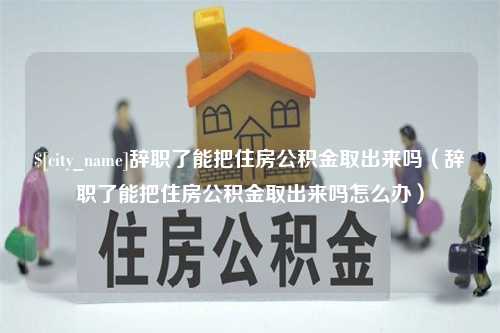 吕梁辞职了能把住房公积金取出来吗（辞职了能把住房公积金取出来吗怎么办）