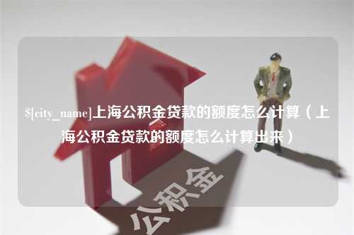 吕梁上海公积金贷款的额度怎么计算（上海公积金贷款的额度怎么计算出来）